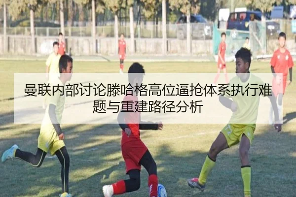 曼联内部讨论滕哈格高位逼抢体系执行难题与重建路径分析