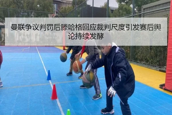 曼联争议判罚后滕哈格回应裁判尺度引发赛后舆论持续发酵