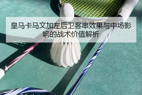 皇马卡马文加左后卫客串效果与中场影响的战术价值解析