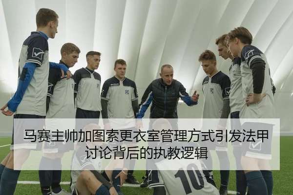 马赛主帅加图索更衣室管理方式引发法甲讨论背后的执教逻辑