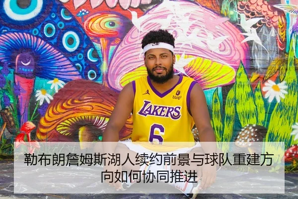 勒布朗詹姆斯湖人续约前景与球队重建方向如何协同推进