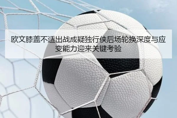 欧文膝盖不适出战成疑独行侠后场轮换深度与应变能力迎来关键考验