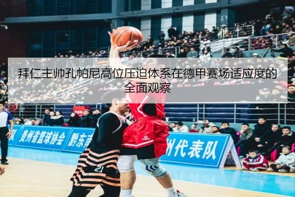 拜仁主帅孔帕尼高位压迫体系在德甲赛场适应度的全面观察