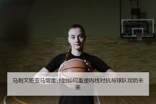 马刺文班亚马增重计划如何重塑内线对抗与球队攻防未来
