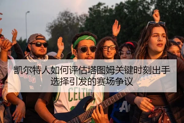 凯尔特人如何评估塔图姆关键时刻出手选择引发的赛场争议