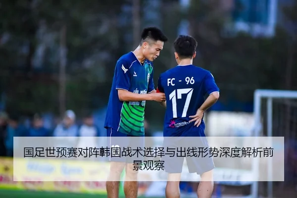 国足世预赛对阵韩国战术选择与出线形势深度解析前景观察
