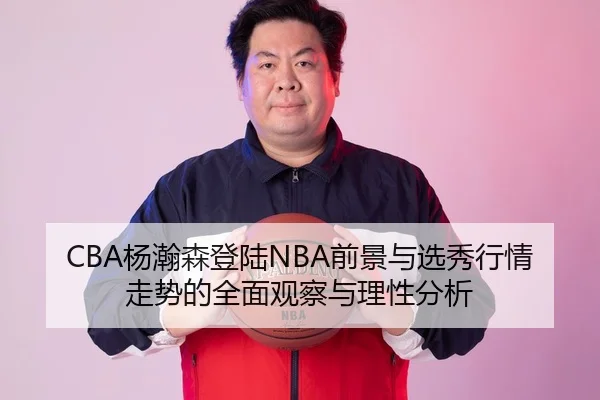 CBA杨瀚森登陆NBA前景与选秀行情走势的全面观察与理性分析