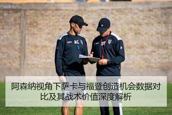 阿森纳视角下萨卡与福登创造机会数据对比及其战术价值深度解析