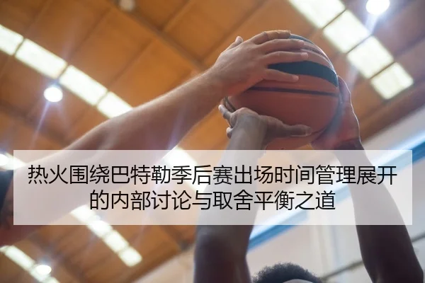 热火围绕巴特勒季后赛出场时间管理展开的内部讨论与取舍平衡之道
