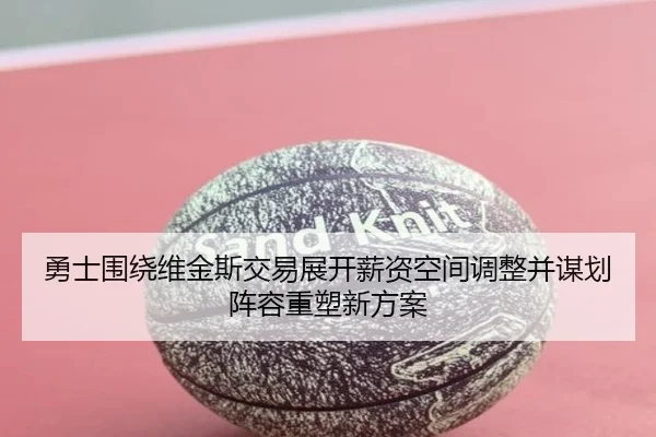 勇士围绕维金斯交易展开薪资空间调整并谋划阵容重塑新方案