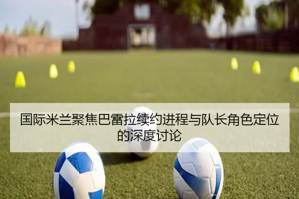 国际米兰聚焦巴雷拉续约进程与队长角色定位的深度讨论