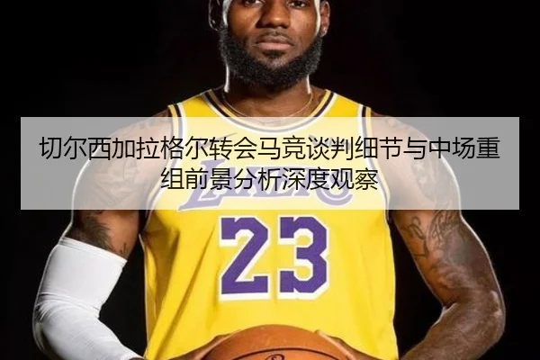 切尔西加拉格尔转会马竞谈判细节与中场重组前景分析深度观察
