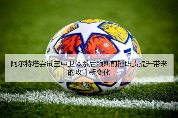 阿尔特塔尝试三中卫体系后赖斯前插职责提升带来的攻守新变化