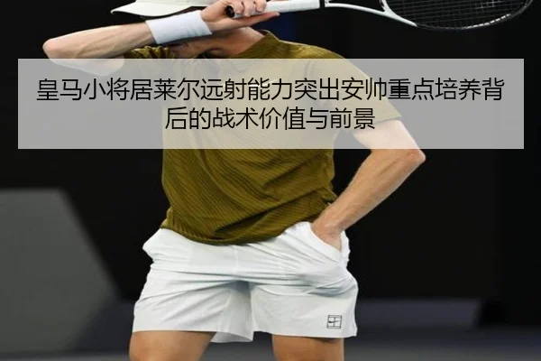 皇马小将居莱尔远射能力突出安帅重点培养背后的战术价值与前景
