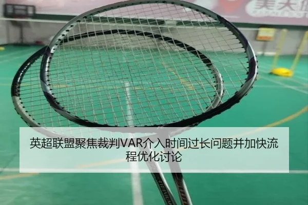 英超联盟聚焦裁判VAR介入时间过长问题并加快流程优化讨论
